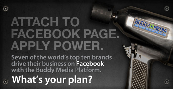 Buddy Media - Attach to Facebook Page. Apply Power. Seven of the world's top ten brands drive their business on Facebook with the Buddy Media Platform. What's your plan?