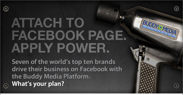 Buddy Media - Attach to Facebook Page. Apply Power. Seven of the world's top ten brands drive their business on Facebook with the Buddy Media Platform. What's your plan?