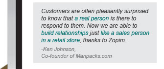 Customers are often pleasantly surprised to know that a real person is there to respond to them. now we are able to build relationships just like a sales person in a retail store, thanks to Zopim - Ken Johnson, Co-founded of Manpacks.com